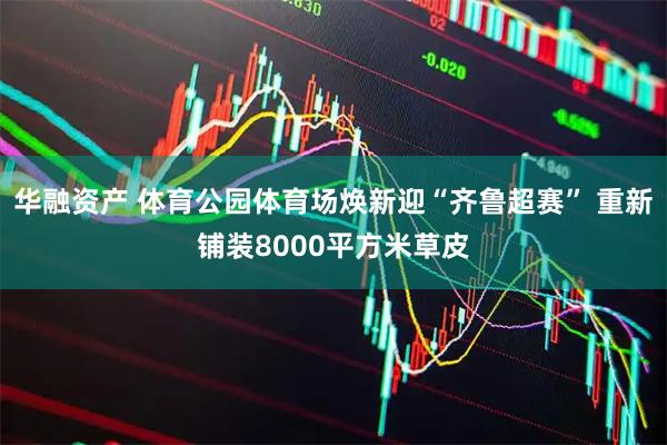 华融资产 体育公园体育场焕新迎“齐鲁超赛” 重新铺装8000平方米草皮