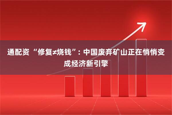 通配资 “修复≠烧钱”: 中国废弃矿山正在悄悄变成经济新引擎