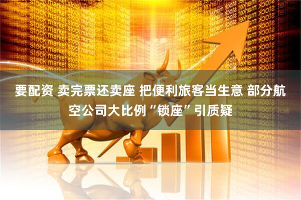 要配资 卖完票还卖座 把便利旅客当生意 部分航空公司大比例“锁座”引质疑