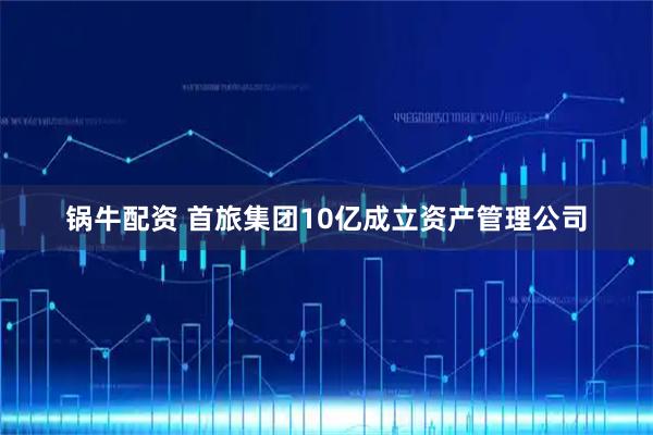 锅牛配资 首旅集团10亿成立资产管理公司