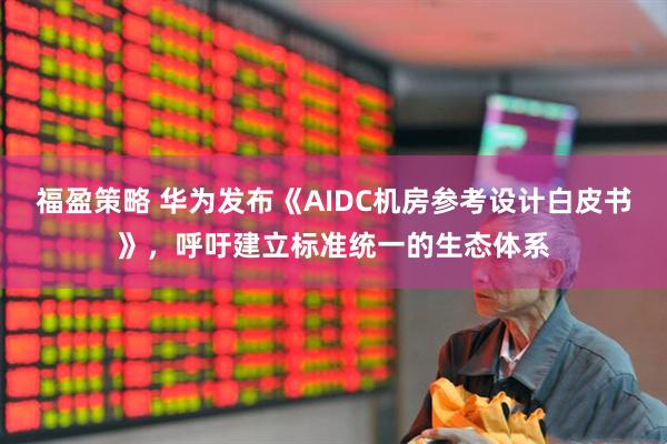 福盈策略 华为发布《AIDC机房参考设计白皮书》，呼吁建立标准统一的生态体系