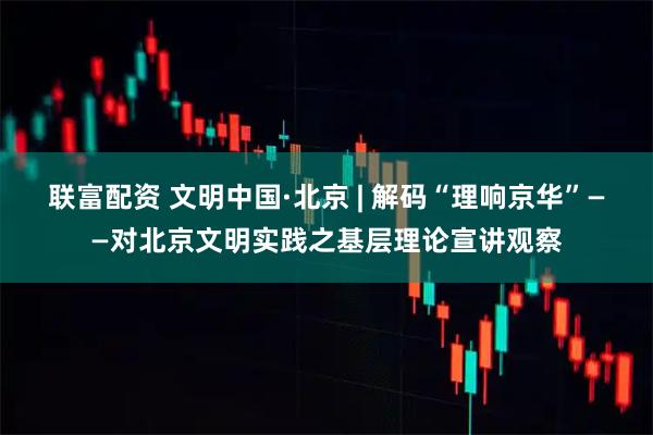 联富配资 文明中国·北京 | 解码“理响京华”——对北京文明实践之基层理论宣讲观察