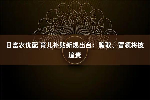日富农优配 育儿补贴新规出台：骗取、冒领将被追责