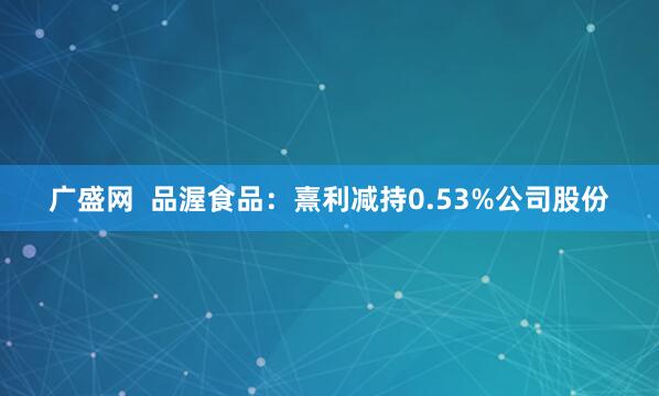 广盛网  品渥食品：熹利减持0.53%公司股份