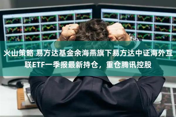 火山策略 易方达基金余海燕旗下易方达中证海外互联ETF一季报最新持仓，重仓腾讯控股