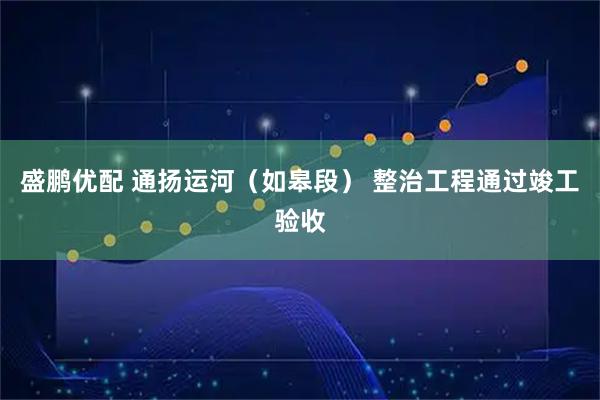 盛鹏优配 通扬运河（如皋段） 整治工程通过竣工验收