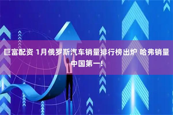 巨富配资 1月俄罗斯汽车销量排行榜出炉 哈弗销量中国第一!