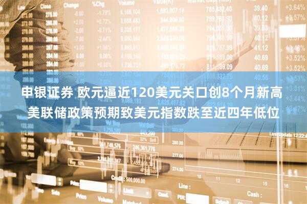 申银证券 欧元逼近120美元关口创8个月新高 美联储政策预期致美元指数跌至近四年低位