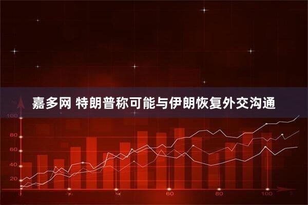 嘉多网 特朗普称可能与伊朗恢复外交沟通