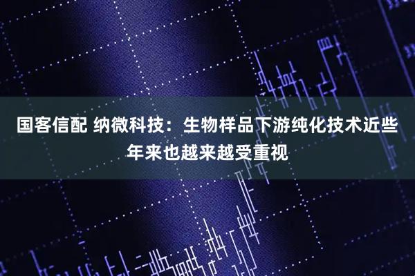 国客信配 纳微科技：生物样品下游纯化技术近些年来也越来越受重视