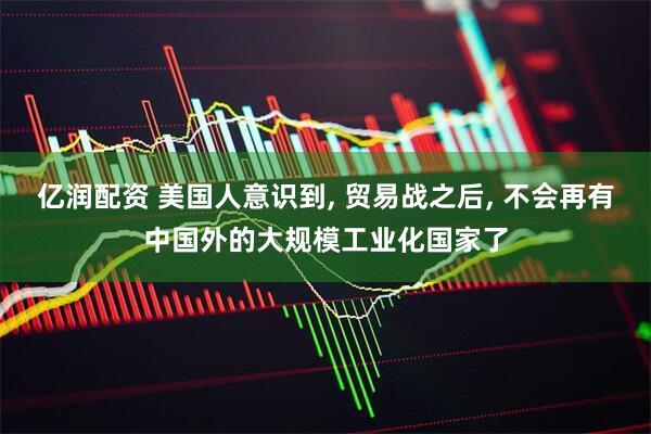 亿润配资 美国人意识到, 贸易战之后, 不会再有中国外的大规模工业化国家了