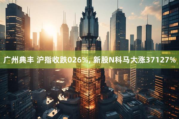 广州典丰 沪指收跌026%, 新股N科马大涨37127%