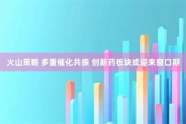 火山策略 多重催化共振 创新药板块或迎来窗口期
