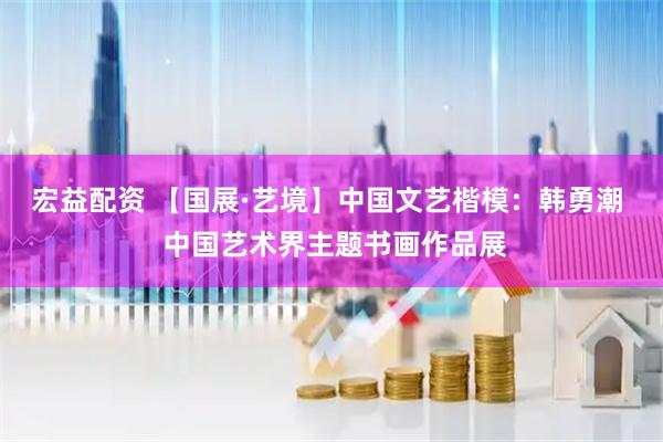 宏益配资 【国展·艺境】中国文艺楷模：韩勇潮  中国艺术界主题书画作品展