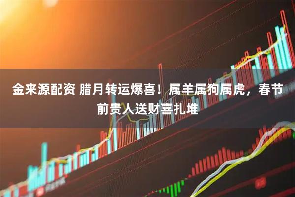 金来源配资 腊月转运爆喜！属羊属狗属虎，春节前贵人送财喜扎堆