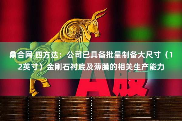 鼎合网 四方达：公司已具备批量制备大尺寸（12英寸）金刚石衬底及薄膜的相关生产能力