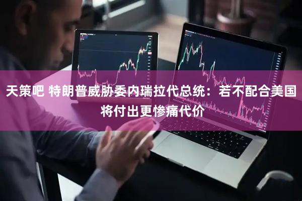 天策吧 特朗普威胁委内瑞拉代总统：若不配合美国 将付出更惨痛代价