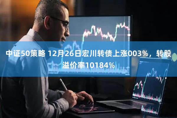 中证50策略 12月26日宏川转债上涨003%，转股溢价率10184%