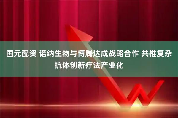 国元配资 诺纳生物与博腾达成战略合作 共推复杂抗体创新疗法产业化