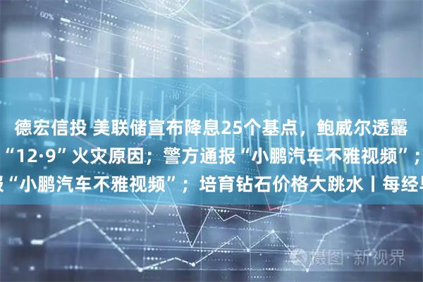 德宏信投 美联储宣布降息25个基点，鲍威尔透露关键信号；汕头：彻查“12·9”火灾原因；警方通报“小鹏汽车不雅视频”；培育钻石价格大跳水丨每经早参