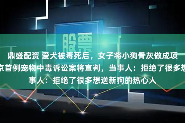 鼎盛配资 爱犬被毒死后，女子将小狗骨灰做成项链一直戴着，北京首例宠物中毒诉讼案将宣判，当事人：拒绝了很多想送新狗的热心人