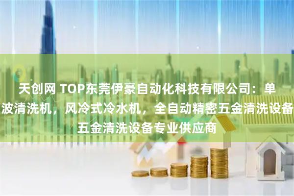 天创网 TOP东莞伊豪自动化科技有限公司：单槽工业超声波清洗机，风冷式冷水机，全自动精密五金清洗设备专业供应商
