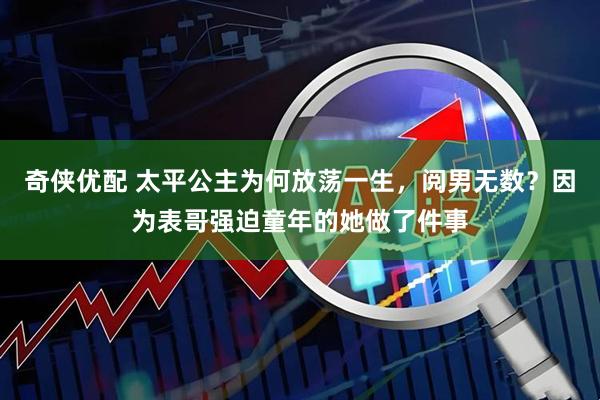 奇侠优配 太平公主为何放荡一生，阅男无数？因为表哥强迫童年的她做了件事