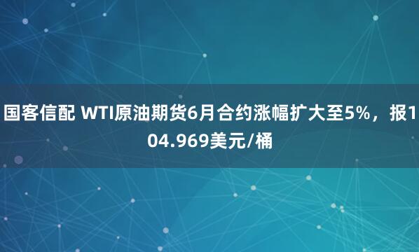 国客信配 WTI原油期货6月合约涨幅扩大至5%，报104.969美元/桶