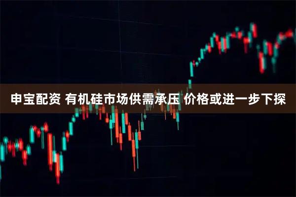 申宝配资 有机硅市场供需承压 价格或进一步下探
